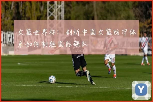 女篮世界杯：剖析中国女篮防守体系如何制胜国际强队