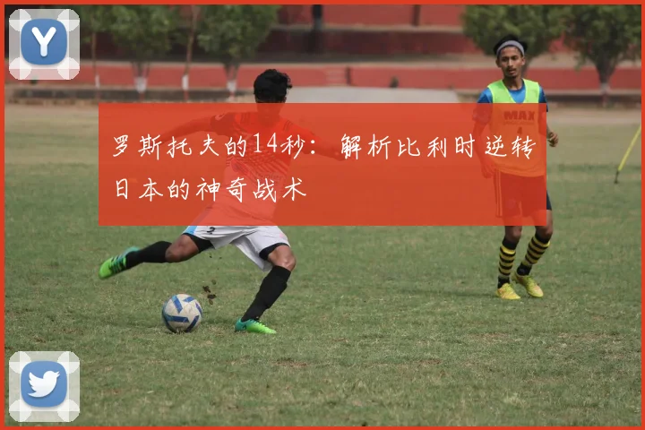 罗斯托夫的14秒：解析比利时逆转日本的神奇战术